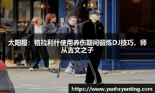 太阳报：格拉利什使用养伤期间锻炼DJ技巧，师从吉文之子
